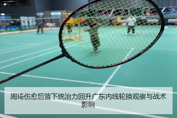 周琦伤愈后篮下统治力回升广东内线轮换观察与战术影响
