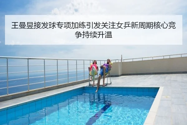王曼昱接发球专项加练引发关注女乒新周期核心竞争持续升温