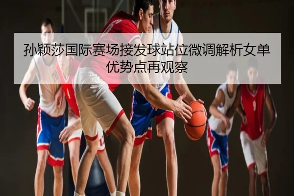 孙颖莎国际赛场接发球站位微调解析女单优势点再观察